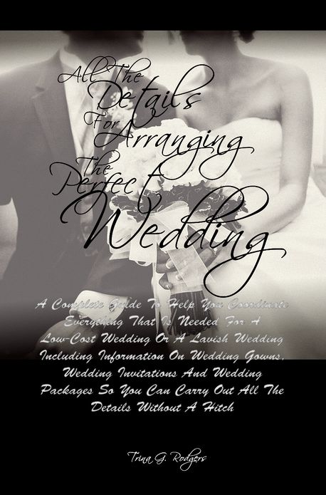 All The Details For Arranging The Perfect Wedding: A Complete Guide To Help You Coordinate Everything That Is Needed For A Low-Cost Wedding Or A Lavish Wedding Including Information On Wedding Gowns, Wedding Invitations And Wedding Packages So You Can