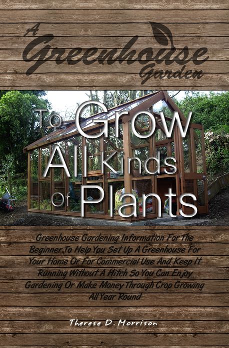 A Greenhouse Garden To Grow All Kinds Of Plants: Greenhouse Gardening Information For The Beginner To Help You Set Up A Greenhouse For Your Home Or For Commercial Use And Keep It Running Without A Hitch So You Can Enjoy Gardening Or Make Money Through C
