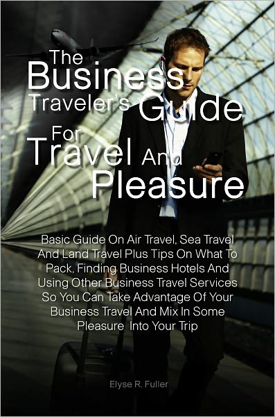 The Business Traveler’s Guide for Travel and Pleasure:Basic Guide On Air Travel, Sea Travel And Land Travel Plus Tips On What To Pack, Finding Business Hotels And Using Other Business Travel Services So You Can Take Advantage Of Your Business Trav