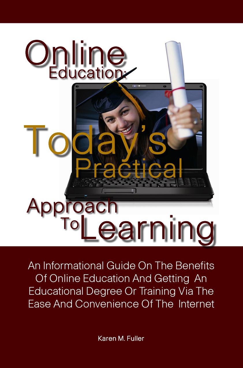 Online Education: Today’s Practical Approach To Learning-An Informational Guide On The Benefits Of Online Education And Getting An Educational Degree Or Training Via The Ease And Convenience Of The Internet