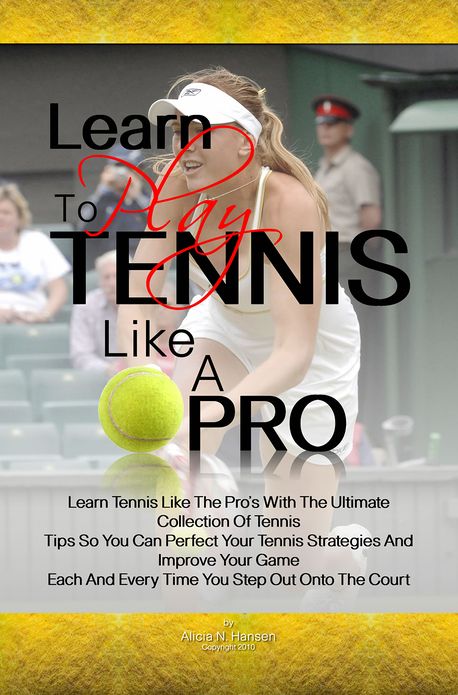 Learn To Play Tennis Like A Pro: Learn Tennis Like The Pro's With The Ultimate Collection Of Tennis Tips So You Can Perfect Your Tennis Strategies And Improve Your Game Each And Every Time You Step Out Onto The Court