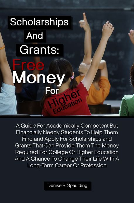 Scholarships and Grants: Free Money For Higher Education A Guide For Academically Competent But Financially Needy Students To Help Them Find and Apply For Scholarships and Grants That Can Provide Them The Money Required For College Or Higher Education And