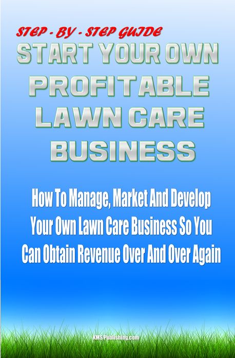 Start Your Own Profitable Lawn Care Business: Your Step-By-Step Guide On How To Start A Lawn Business That You Can Manage, Market And Develop It So You Can Obtain Revenue Over And Over Again