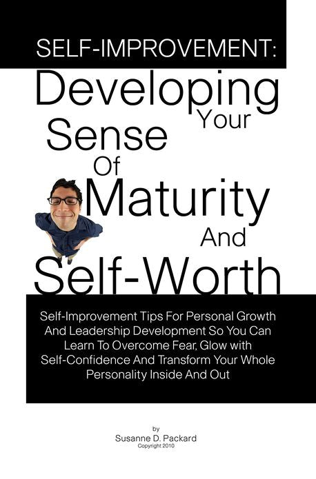 Self-Improvement: Developing Your Sense Of Maturity And Self-Worth-Self-Improvement Tips For Personal Growth And Leadership Development So You Can Learn To Overcome Fear, Glow with Self-Confidence And Transform Your Whole Personality Inside And Out