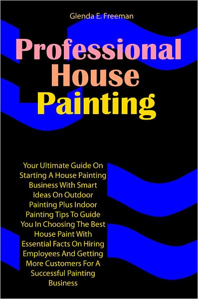 Professional House Painting: Your Ultimate Guide On Starting A House Painting Business With Smart Ideas On Outdoor Painting Plus Indoor Painting Tips To Guide You In Choosing The Best House Paint With Essential Facts On Hiring Employees And Getting More C