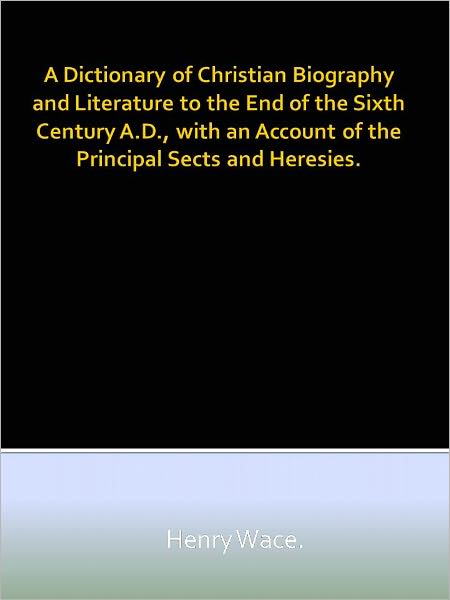 A Dictionary of Christian Biography and Literature to the End of the Sixth Century A.D., with an Account of the Principal Sects and Heresies.