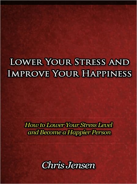 Lower Your Stress and Improve Your Happiness - How to Lower Your Stress Level and Become a Happier Person