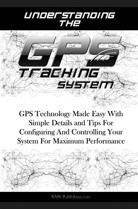 Understanding The GPS Tracking System: GPS Technology Made Easy With Simple Details and Tips For Configuring And Controlling Your System For Maximum Performance