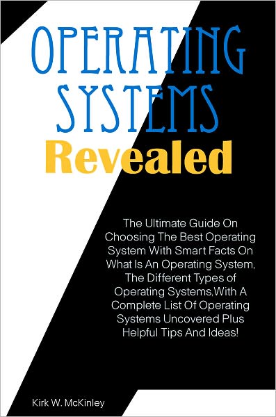 Operating Systems Revealed: The Ultimate Guide On Choosing The Best Operating System With Smart Facts On What Is An Operating System, The Different Types of Operating Systems,With A Complete List Of Operating Systems Uncovered Plus Helpful Tips And Ideas!