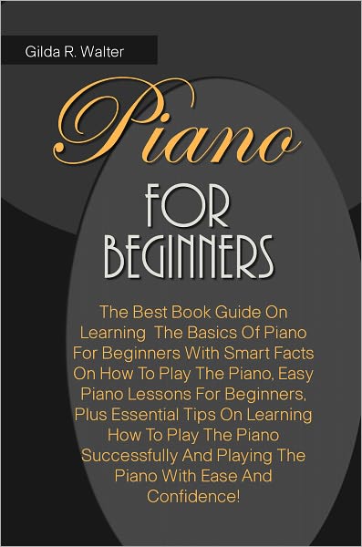 Piano For Beginners: The Best Book Guide On Learning The Basics Of Piano For Beginners With Smart Facts On How To Play The Piano, Easy Piano Lessons For Beginners, Plus Essential Tips On Learning How To Play The Piano Successfully And Playing The Piano