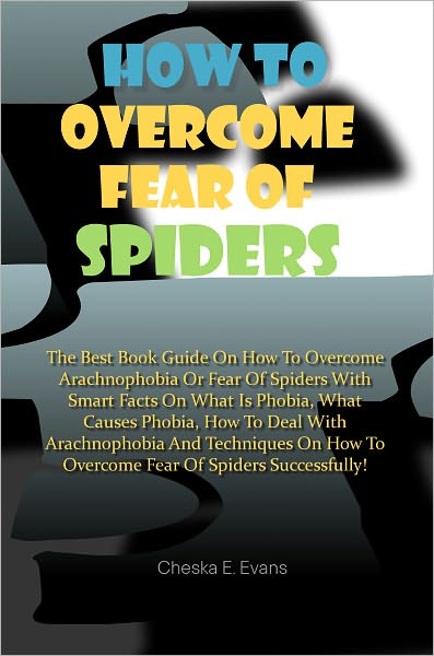 How To Overcome Fear Of Spiders: The Best Book Guide On How To Overcome Arachnophobia Or Fear Of Spiders With Smart Facts On What Is Phobia, What Causes Phobia, How To Deal With Arachnophobia And Techniques On How To Overcome Fear Of Spiders Successfully!