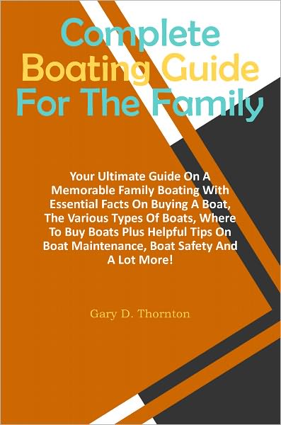 Complete Boating Guide For The Family: Your Ultimate Guide On A Memorable Family Boating With Essential Facts On Buying A Boat, The Various Types Of Boats, Where To Buy Boats Plus Helpful Tips On Boat Maintenance, Boat Safety And A Lot More!