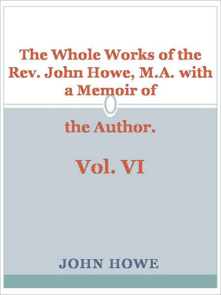 The Whole Works of the Rev. John Howe, M.A. with a Memoir of the Author. Vol. VI