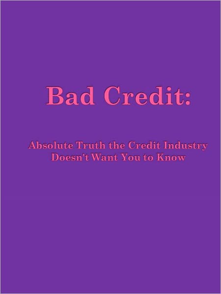 Bad Credit: Absolute Truth the Credit Industry Doesn't Want You to Know