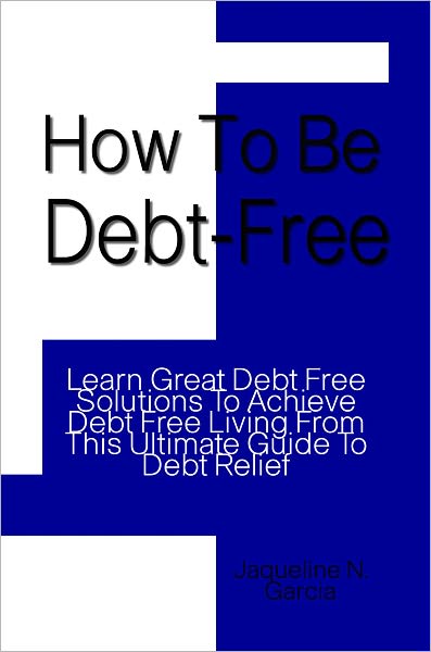 How To Be Debt Free: Learn Great Debt Free Solutions To Achieve Debt Free Living From This Ultimate Guide To Debt Relief