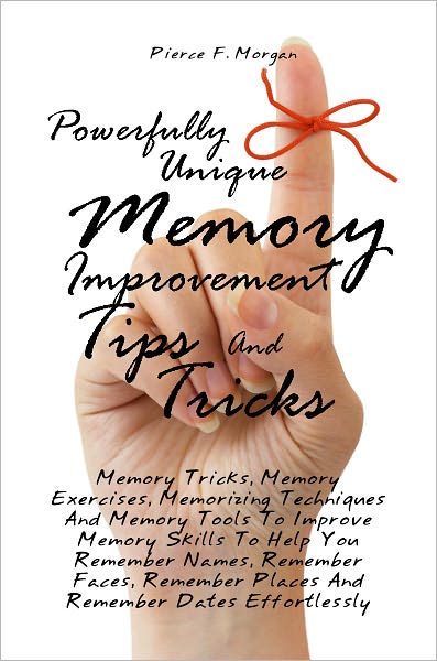 Powerfully Unique Memory Improvement Tips And Tricks: Memory Tricks, Memory Exercises, Memorizing Techniques And Memory Tools To Improve Memory Skills To Help You Remember Names, Remember Faces, Remember Places And Remember Dates Effortlessly
