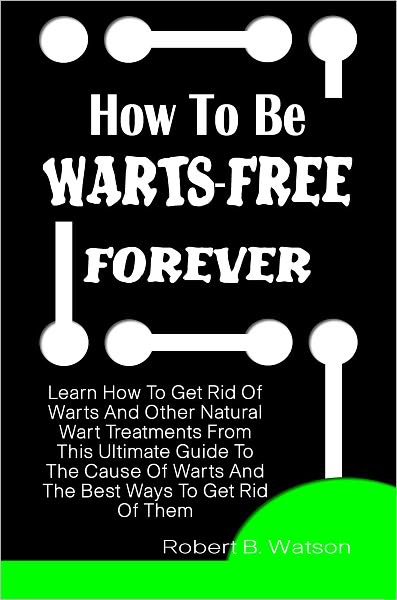 How To Be Warts-Free Forever: Learn How To Get Rid Of Warts And Other Natural Wart Treatments From This Ultimate Guide To The Cause Of Warts And The Best Ways To Get Rid Of Them