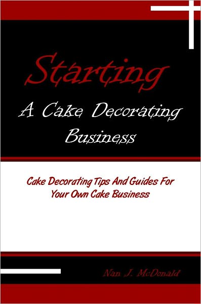 Starting A Cake Decorating Business: Cake Decorating Tips And Guides For Your Own Cake Business