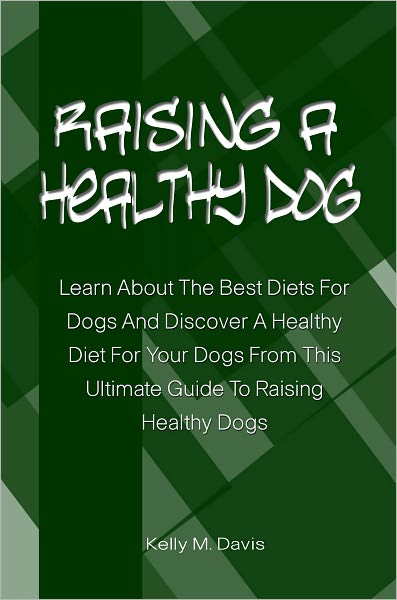 Raising A Healthy Dog: Learn About The Best Diets For Dogs And Discover A Healthy Diet For Your Dogs From This Ultimate Guide To Raising Healthy Dogs