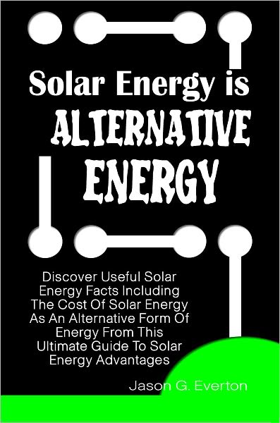 Solar Energy Is Alternative Energy: Discover Useful Solar Energy Facts Including The Cost Of Solar Energy As An Alternative Form Of Energy From This Ultimate Guide To Solar Energy Advantages