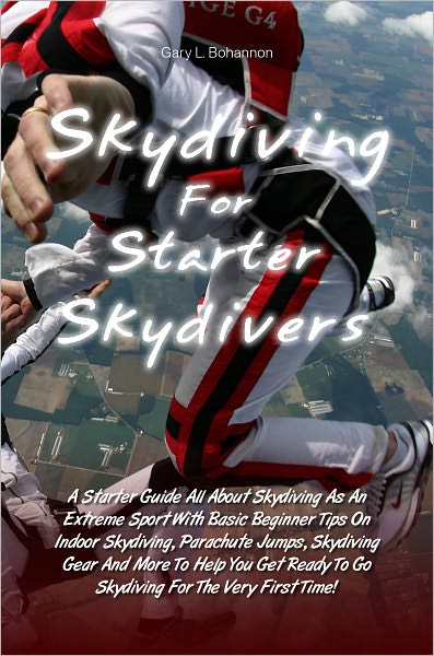 Skydiving for Starter Skydivers: A Starter Guide All About Skydiving As An Extreme Sport With Basic Beginner Tips On Indoor Skydiving, Parachute Jumps, Skydiving Gear And More To Help You Get Ready To Go Skydiving For The Very First Time!