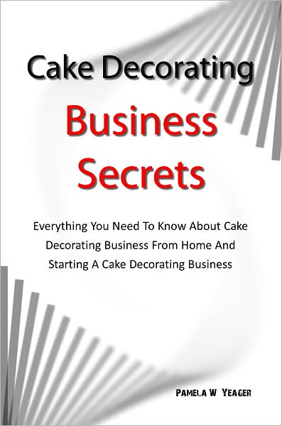 Cake Decorating Business Secrets: Everything You Need To Know About Cake Decorating Business From Home And Starting A Cake Decorating Business