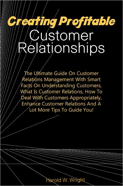 Creating Profitable Customer Relationships:The Ultimate Guide On Customer Relations Management With Smart Facts On Understanding Customers, What Is Customer Relations, How To Deal With Customers Appropriately, Enhance Customer Relations And A Lot More Tip