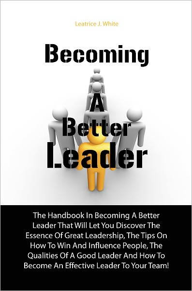 Becoming A Better Leader: The Handbook In Becoming A Better Leader That Will Let You Discover The Essence Of Great Leadership, The Tips On How To Win And Influence People, The Qualities Of A Good Leader And How To Become An Effective Leader To Your Team!