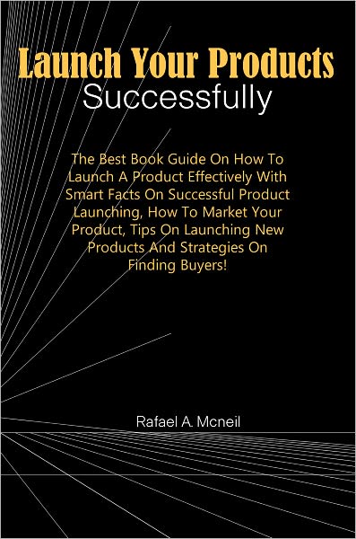 Launch Your Products Successfully: The Best Book Guide On How To Launch A Product Effectively With Smart Facts On Successful Product Launching, How To Market Your Product, Tips On Launching New Products And Strategies On Finding Buyers!