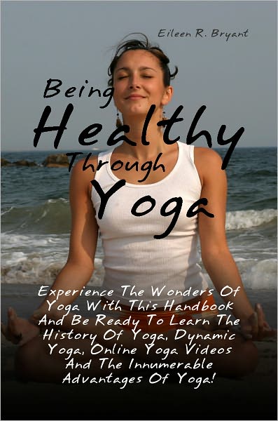 Being Healthy Through Yoga: Experience The Wonders Of Yoga With This Handbook And Be Ready To Learn The History Of Yoga, Dynamic Yoga, Online Yoga Videos And The Innumerable Advantages Of Yoga!