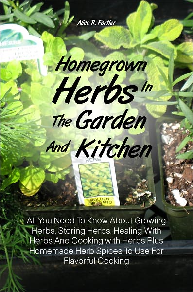 Homegrown Herbs In The Garden And Kitchen: All You Need To Know About Growing Herbs, Storing Herbs, Healing With Herbs And Cooking with Herbs Plus Homemade Herb Spices To Use For Flavorful Cooking
