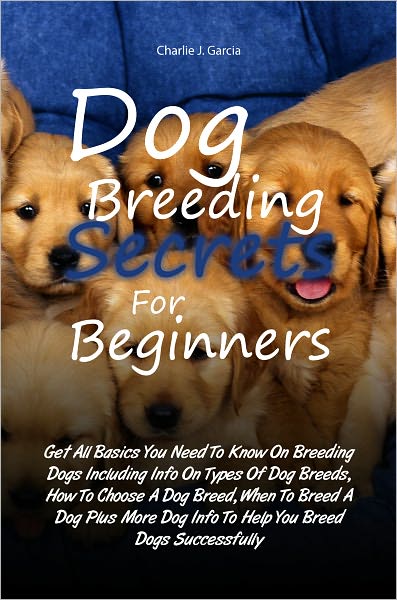 Dog Breeding Secrets For Beginners: Get All Basics You Need To Know On Breeding Dogs Including Info On Types Of Dog Breeds, How To Choose A Dog Breed, When To Breed A Dog Plus More Dog Info To Help You Breed Dogs Successfully