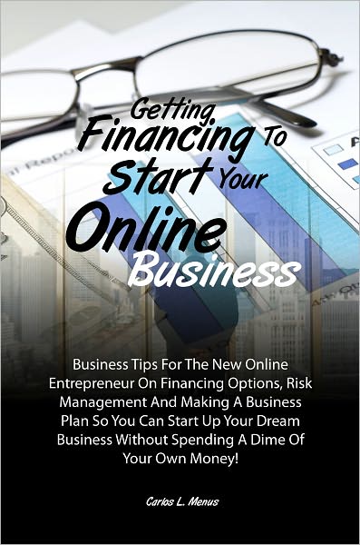 Getting Financing To Start Your Online Business: Business Tips For The New Online Entrepreneur On Financing Options, Risk Management And Making A Business Plan So You Can Start Up Your Dream Business Without Spending A Dime Of Your Own Money!