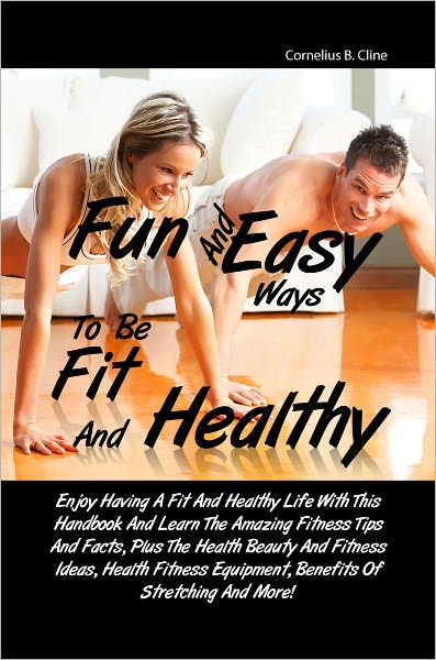 Fun And Easy Ways To Be Fit And Healthy: Enjoy Having A Fit And Healthy Life With This Handbook And Learn The Amazing Fitness Tips And Facts, Plus The Health Beauty And Fitness Ideas, Health Fitness Equipment, Benefits Of Stretching And More!