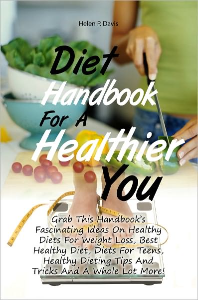 Diet Handbook For A Healthier You: Grab This Handbook’s Fascinating Ideas On Healthy Diets For Weight Loss, Best Healthy Diet, Diets For Teens, Healthy Dieting Tips And Tricks And A Whole Lot More!