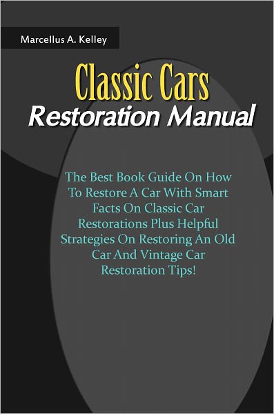 Classic Cars Restoration Manual: The Best Book Guide On How To Restore A Car With Smart Facts On Classic Car Restorations Plus Helpful Strategies On Restoring An Old Car And Vintage Car Restoration Tips!