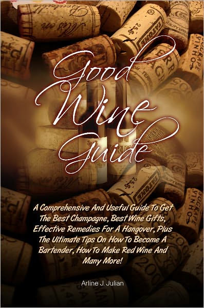 Good Wine Guide: A Comprehensive And Useful Guide To Get The Best Champagne, Best Wine Gifts, Effective Remedies For A Hangover, Plus The Ultimate Tips On How To Become A Bartender, How To Make Red Wine And Many More!