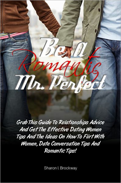 Be A Romantic Mr. Perfect: Grab This Guide To Relationships Advice And Get The Effective Dating Women Tips And The Ideas On How To Flirt With Women, Date Conversation Tips And Romantic Tips!