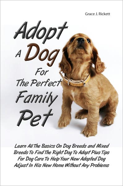 Adopt A Dog For The Perfect Family Pet: Learn All The Basics On Dog Breeds and Mixed Breeds To Find The Right Dog To Adopt Plus Tips For Dog Care To Help Your New Adopted Dog Adjust In His New Home Without Any Problems