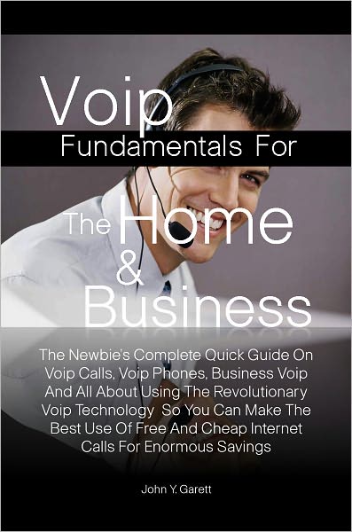 Voip Fundamentals For The Home & Business:The Newbie’s Complete Quick Guide On Voip Calls, Voip Phones, Business Voip And All About Using The Revolutionary Voip Technology So You Can Make The Best Use Of Free And Cheap Internet Calls For Enormous