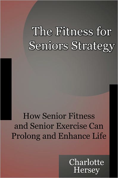 The Fitness for Seniors Strategy - How Senior Fitness and Senior Exercise Can Prolong and Enhance Life