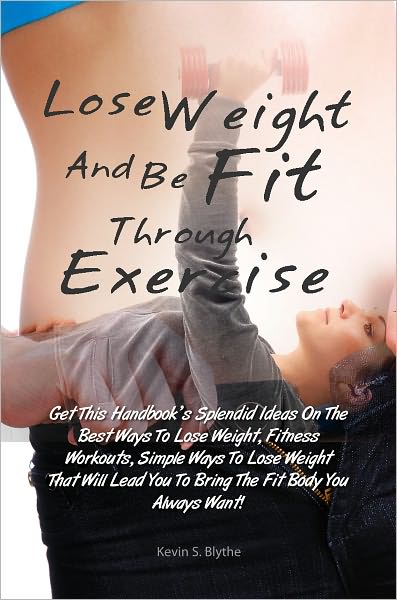 Lose Weight And Be Fit Through Exercise: Get This Handbook’s Splendid Ideas On The Best Ways To Lose Weight, Fitness Workouts, Simple Ways To Lose Weight That Will Lead You To Bring The Fit Body You Always Want!