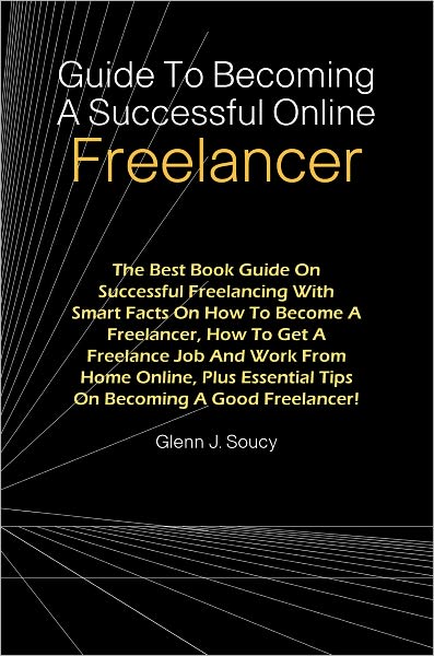 Guide To Becoming A Successful Online Freelancer: The Best Book Guide On Successful Freelancing With Smart Facts On How To Become A Freelancer, How To Get A Freelance Job And Work From Home Online, Plus Essential Tips On Becoming A Good Freelancer!
