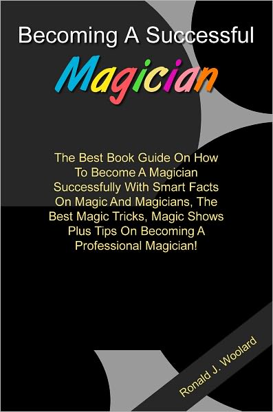 Becoming A Successful Magician: The Best Book Guide On How To Become A Magician Successfully With Smart Facts On Magic And Magicians, The Best Magic Tricks, Magic Shows Plus Tips On Becoming A Professional Magician!
