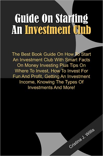 Guide On Starting An Investment Club: The Best Book Guide On How To Start An Investment Club With Smart Facts On Money Investing Plus Tips On Where To Invest, How To Invest For Fun And Profit, Getting An Investment Income, Knowing The Types Of Investment