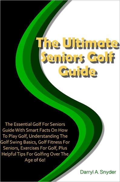 The Ultimate Seniors Golf Guide: The Essential Golf For Seniors Guide With Smart Facts On How To Play Golf, Understanding The Golf Swing Basics, Golf Fitness For Seniors, Exercises For Golf, Plus Helpful Tips For Golfing Over The Age of 60!