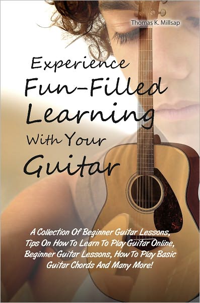 Experience Fun-Filled Learning With Your Guitar: A Collection Of Beginner Guitar Lessons, Tips On How To Learn To Play Guitar Online, Beginner Guitar Lessons, How To Play Basic Guitar Chords And Many More!