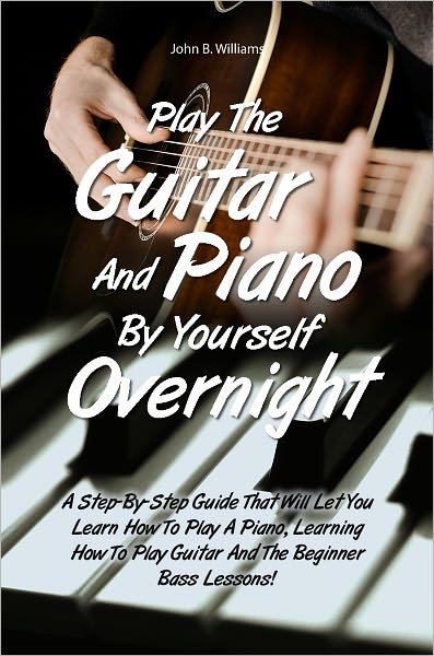 Play The Guitar And Piano By Yourself Overnight: A Step-By-Step Guide That Will Let You Learn How To Play A Piano, Learning How To Play Guitar And The Beginner Bass Lessons!