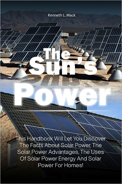The Sun’s Power: This Handbook Will Let You Discover The Facts About Solar Power, The Solar Power Advantages, The Uses Of Solar Power Energy And Solar Power For Homes!