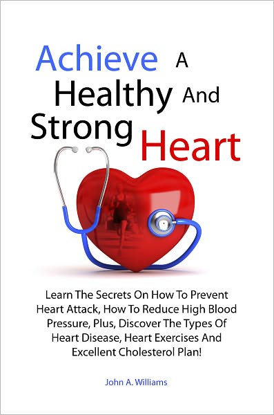 Achieve A Healthy And Strong Heart: Learn The Secrets On How To Prevent Heart Attack, How To Reduce High Blood Pressure, Plus, Discover The Types Of Heart Disease, Heart Exercises And Excellent Cholesterol Plan!